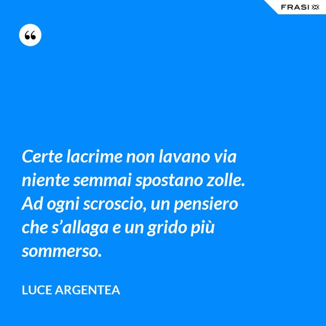 Certe lacrime non lavano via niente semmai spostano zolle. Ad ogni scroscio, un pensiero che s’allaga e un grido più sommerso. - Luce Argentea