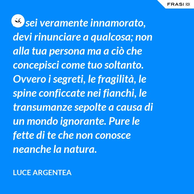Se sei veramente innamorato, devi rinunciare a qualcosa; non alla tua persona ma a ciò che concepisci come tuo soltanto. Ovvero i segreti, le fragilità, le spine conficcate nei fianchi, le transumanze sepolte a causa di un mondo ignorante. Pure le fette di te che non conosce neanche la natura. - Luce Argentea