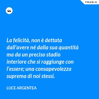 La felicità, non è dettata dall’avere né dalla sua quantità ma da un preciso stadio interiore che si raggiunge con l’essere; una consapevolezza suprema di noi stessi. - Luce Argentea