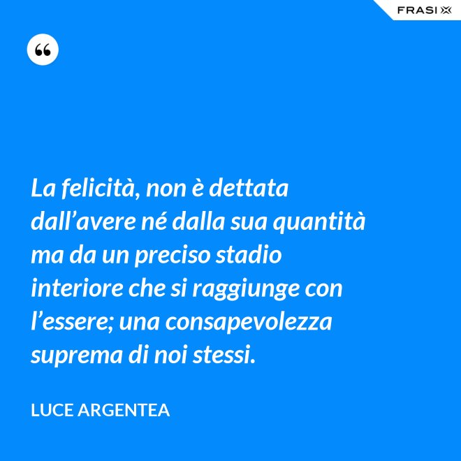 La felicità, non è dettata dall’avere né dalla sua quantità ma da un preciso stadio interiore che si raggiunge con l’essere; una consapevolezza suprema di noi stessi. - Luce Argentea