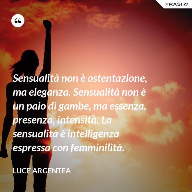 Sensualità non è ostentazione, ma eleganza. Sensualità non è un paio di gambe, ma essenza, presenza, intensità. La sensualità è intelligenza espressa con femminilità. - Luce Argentea