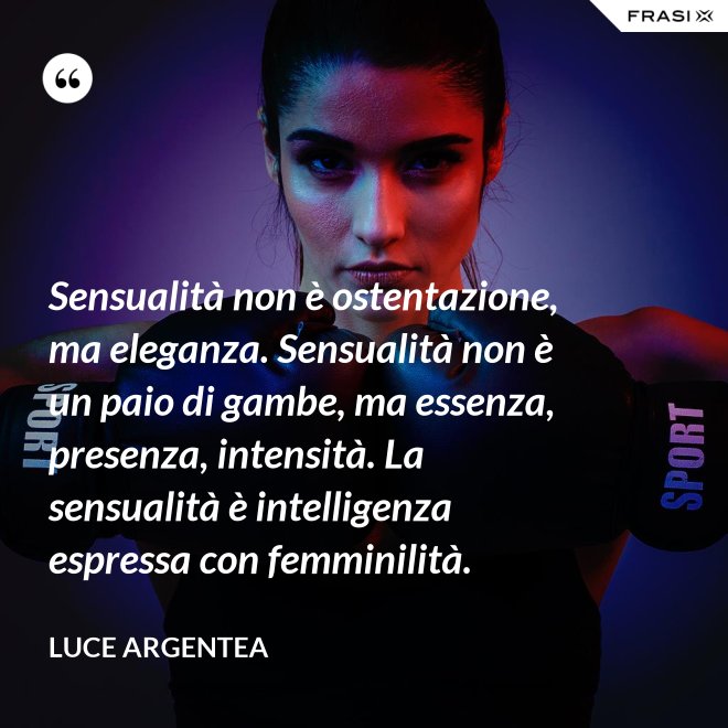 Sensualità non è ostentazione, ma eleganza. Sensualità non è un paio di gambe, ma essenza, presenza, intensità. La sensualità è intelligenza espressa con femminilità. - Luce Argentea