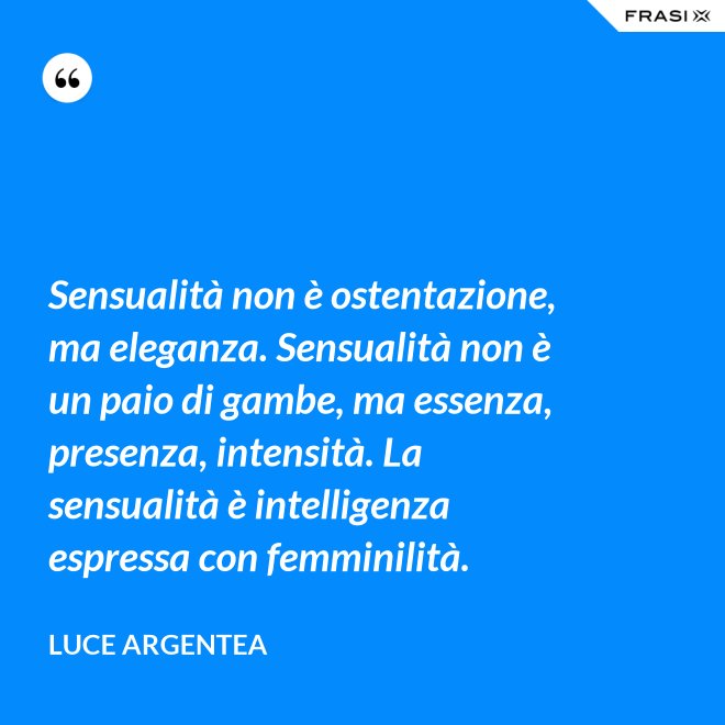 Sensualità non è ostentazione, ma eleganza. Sensualità non è un paio di gambe, ma essenza, presenza, intensità. La sensualità è intelligenza espressa con femminilità. - Luce Argentea