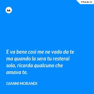 E va bene così me ne vado da te ma quando la sera tu resterai sola, ricorda qualcuno che amava te. - Gianni Morandi