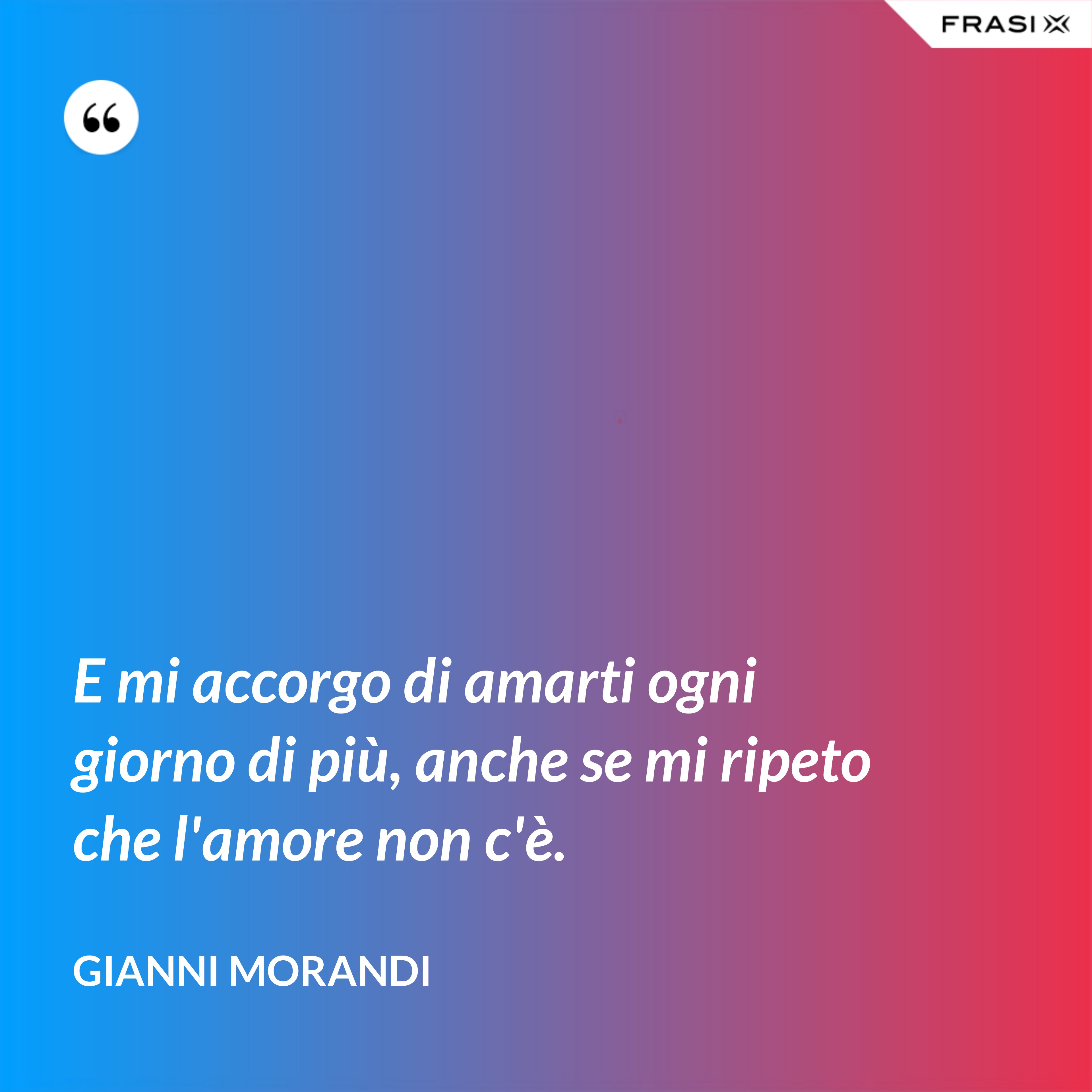 E mi accorgo di amarti ogni giorno di più, anche se mi ripeto che l'amore non c'è. - Gianni Morandi