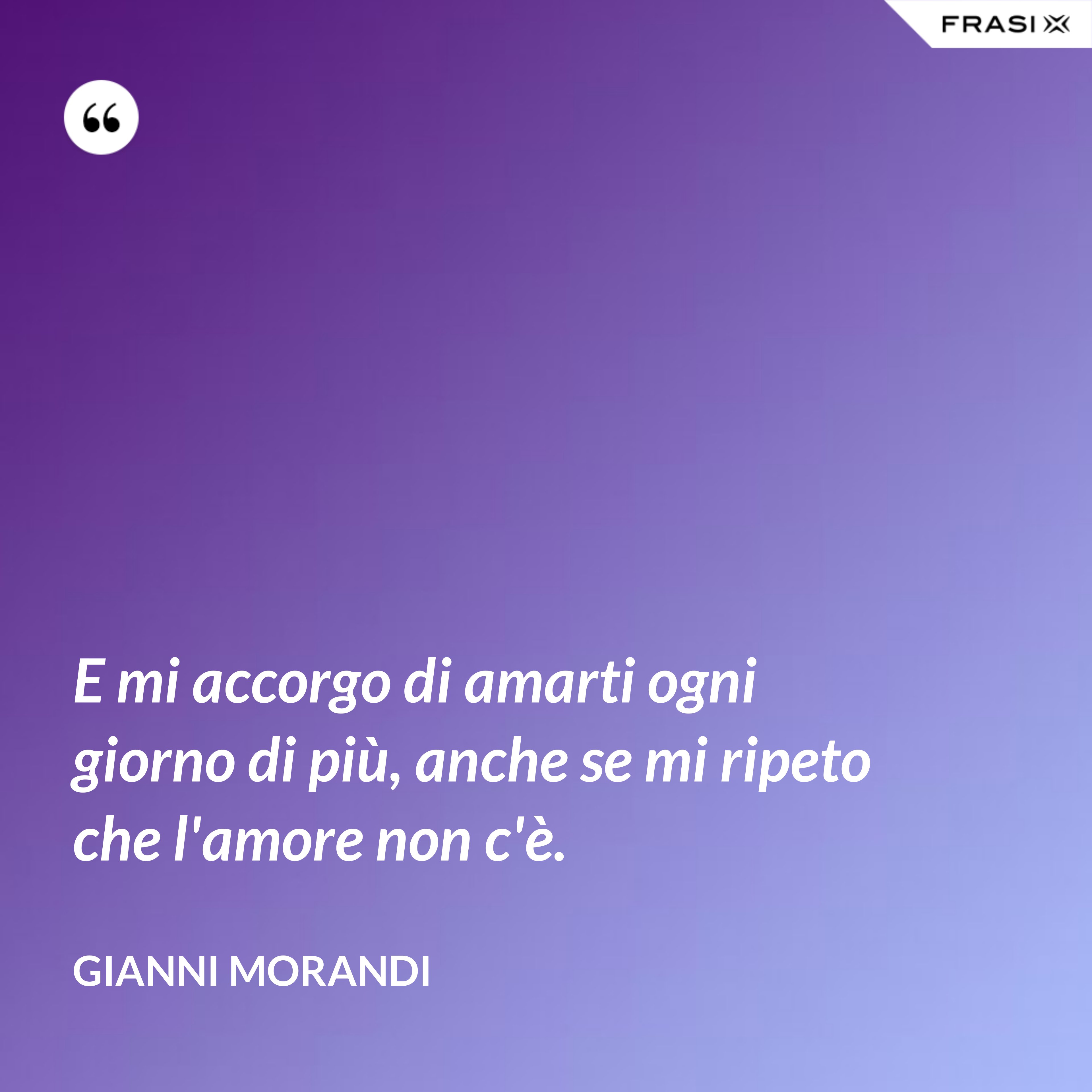 E mi accorgo di amarti ogni giorno di più, anche se mi ripeto che l'amore non c'è. - Gianni Morandi