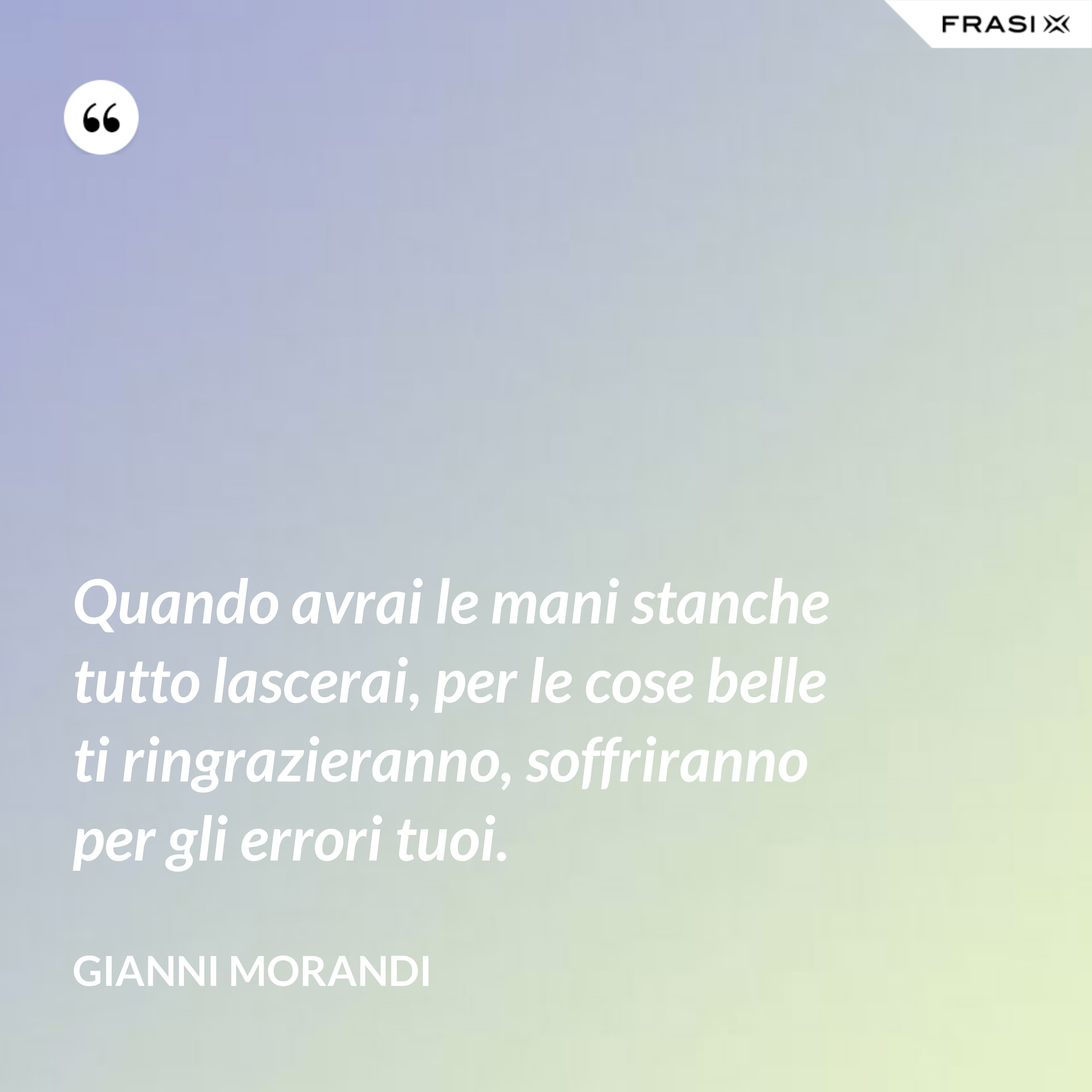 Quando avrai le mani stanche tutto lascerai, per le cose belle ti ringrazieranno, soffriranno per gli errori tuoi. - Gianni Morandi
