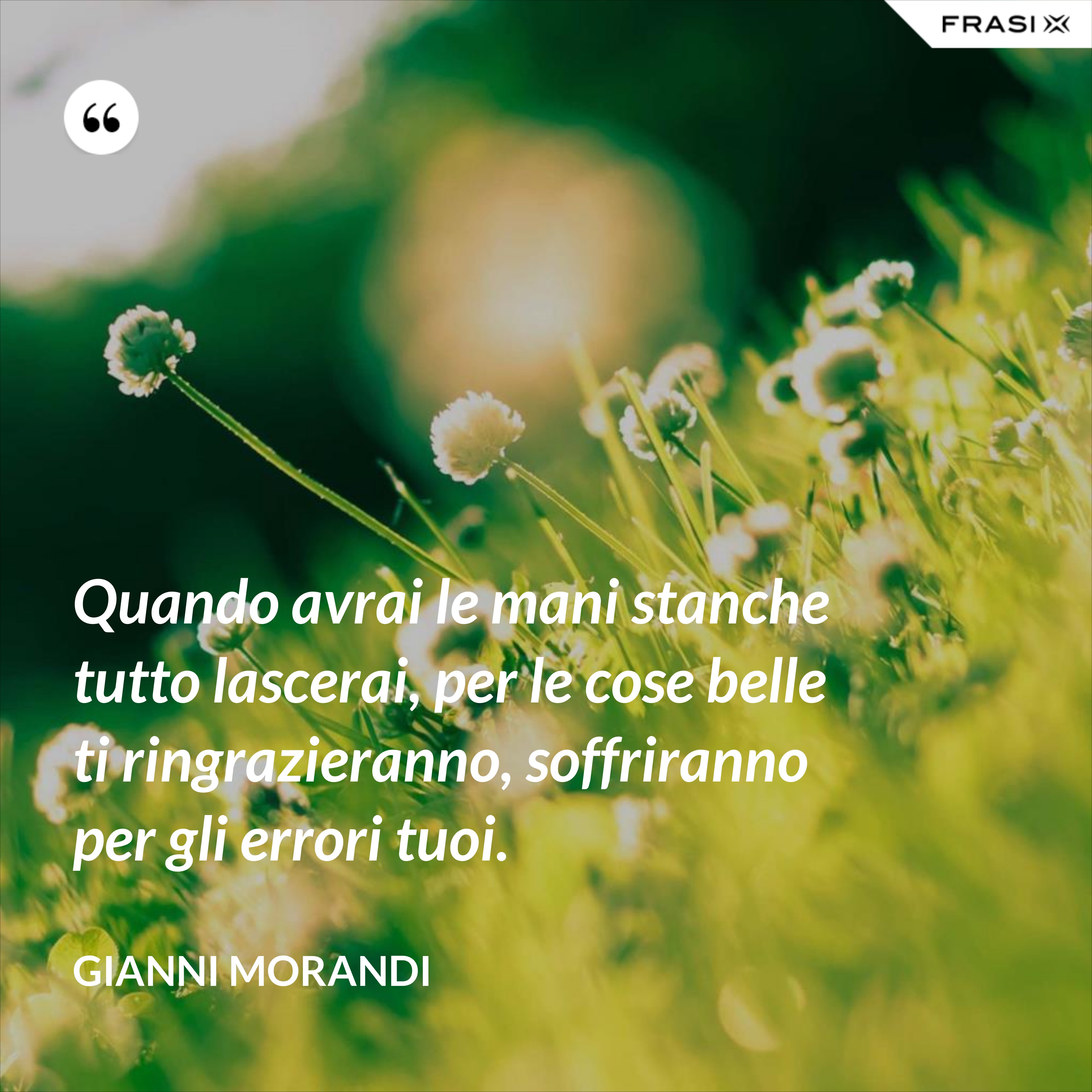 Quando avrai le mani stanche tutto lascerai, per le cose belle ti ringrazieranno, soffriranno per gli errori tuoi. - Gianni Morandi
