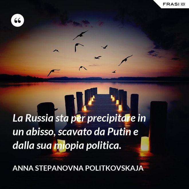 La Russia sta per precipitare in un abisso, scavato da Putin e dalla sua miopia politica. - Anna Stepanovna Politkovskaja