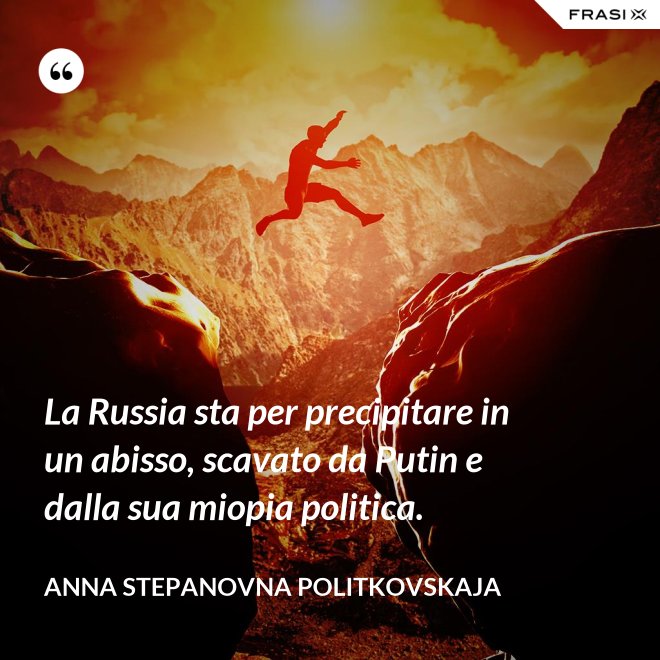 La Russia sta per precipitare in un abisso, scavato da Putin e dalla sua miopia politica. - Anna Stepanovna Politkovskaja