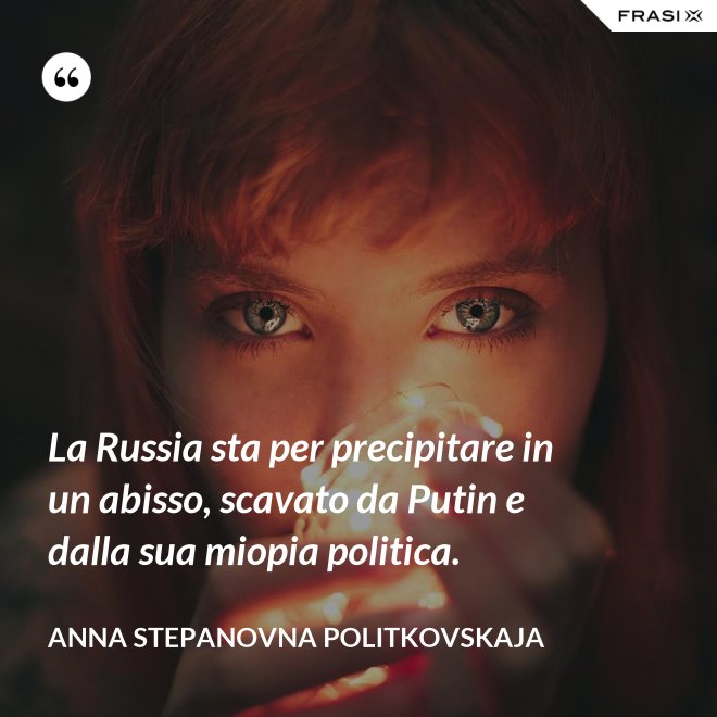 La Russia sta per precipitare in un abisso, scavato da Putin e dalla sua miopia politica. - Anna Stepanovna Politkovskaja