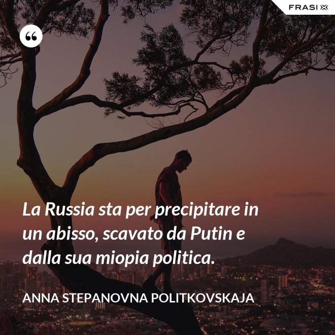 La Russia sta per precipitare in un abisso, scavato da Putin e dalla sua miopia politica. - Anna Stepanovna Politkovskaja
