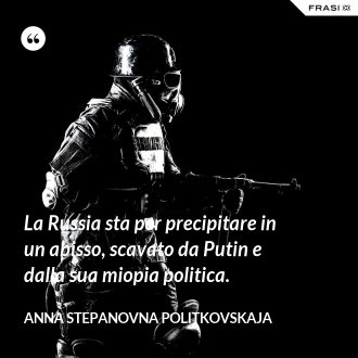 La Russia sta per precipitare in un abisso, scavato da Putin e dalla sua miopia politica. - Anna Stepanovna Politkovskaja