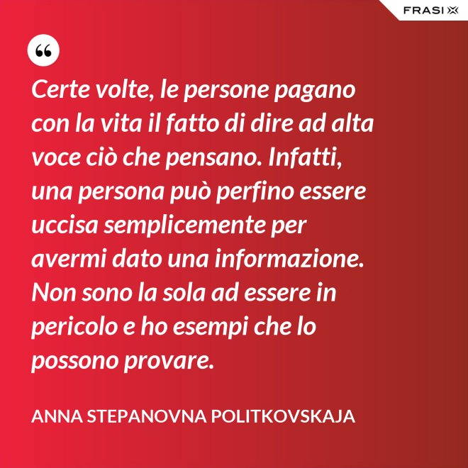 Certe volte, le persone pagano con la vita il fatto di dire ad alta voce ciò che pensano. Infatti, una persona può perfino essere uccisa semplicemente per avermi dato una informazione. Non sono la sola ad essere in pericolo e ho esempi che lo possono provare. - Anna Stepanovna Politkovskaja