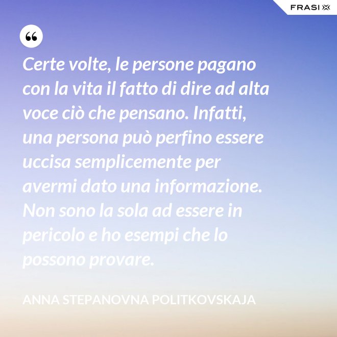 Certe volte, le persone pagano con la vita il fatto di dire ad alta voce ciò che pensano. Infatti, una persona può perfino essere uccisa semplicemente per avermi dato una informazione. Non sono la sola ad essere in pericolo e ho esempi che lo possono provare. - Anna Stepanovna Politkovskaja