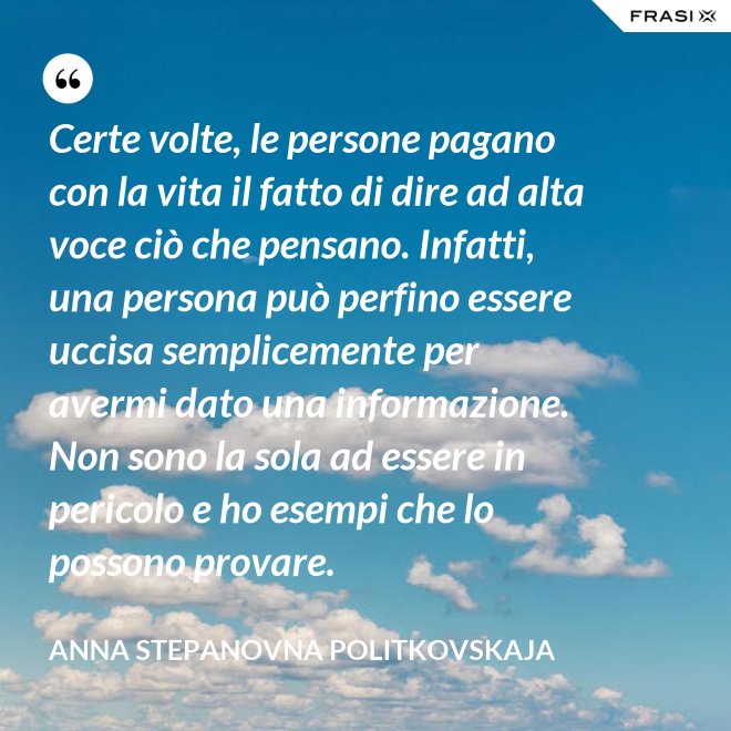 Certe volte, le persone pagano con la vita il fatto di dire ad alta voce ciò che pensano. Infatti, una persona può perfino essere uccisa semplicemente per avermi dato una informazione. Non sono la sola ad essere in pericolo e ho esempi che lo possono provare. - Anna Stepanovna Politkovskaja