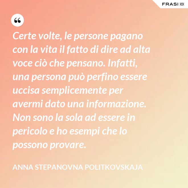 Certe volte, le persone pagano con la vita il fatto di dire ad alta voce ciò che pensano. Infatti, una persona può perfino essere uccisa semplicemente per avermi dato una informazione. Non sono la sola ad essere in pericolo e ho esempi che lo possono provare. - Anna Stepanovna Politkovskaja