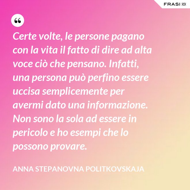 Certe volte, le persone pagano con la vita il fatto di dire ad alta voce ciò che pensano. Infatti, una persona può perfino essere uccisa semplicemente per avermi dato una informazione. Non sono la sola ad essere in pericolo e ho esempi che lo possono provare. - Anna Stepanovna Politkovskaja