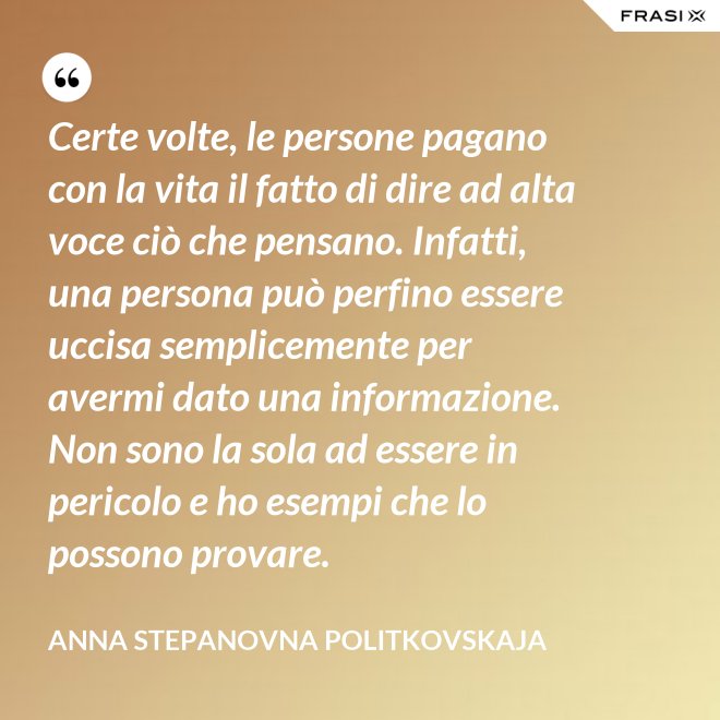 Certe volte, le persone pagano con la vita il fatto di dire ad alta voce ciò che pensano. Infatti, una persona può perfino essere uccisa semplicemente per avermi dato una informazione. Non sono la sola ad essere in pericolo e ho esempi che lo possono provare. - Anna Stepanovna Politkovskaja