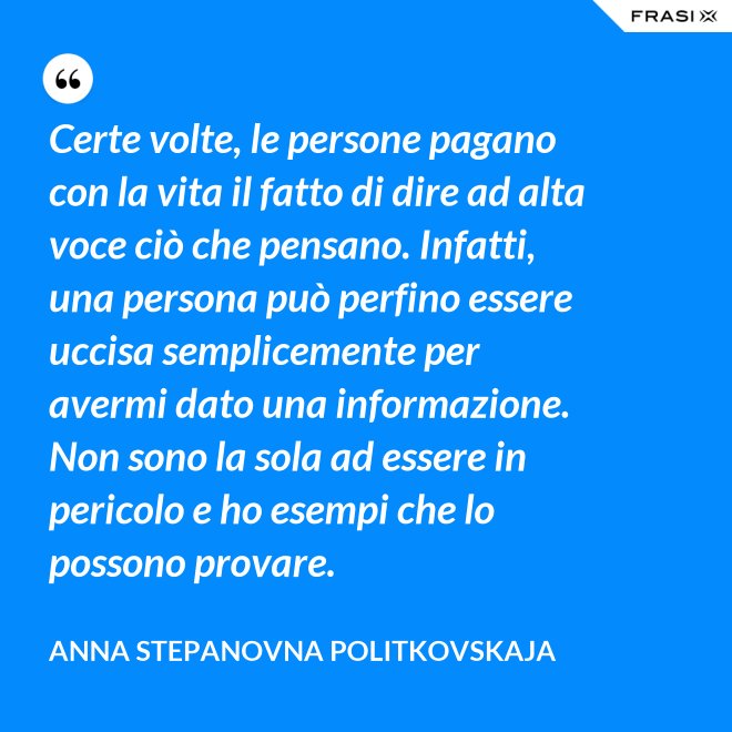Certe volte, le persone pagano con la vita il fatto di dire ad alta voce ciò che pensano. Infatti, una persona può perfino essere uccisa semplicemente per avermi dato una informazione. Non sono la sola ad essere in pericolo e ho esempi che lo possono provare. - Anna Stepanovna Politkovskaja