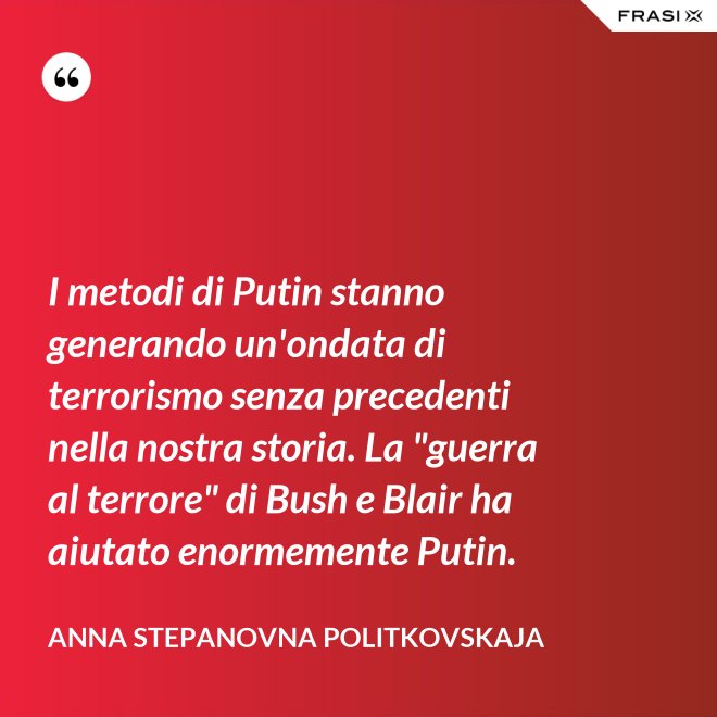 I metodi di Putin stanno generando un'ondata di terrorismo senza precedenti nella nostra storia. La "guerra al terrore" di Bush e Blair ha aiutato enormemente Putin. - Anna Stepanovna Politkovskaja