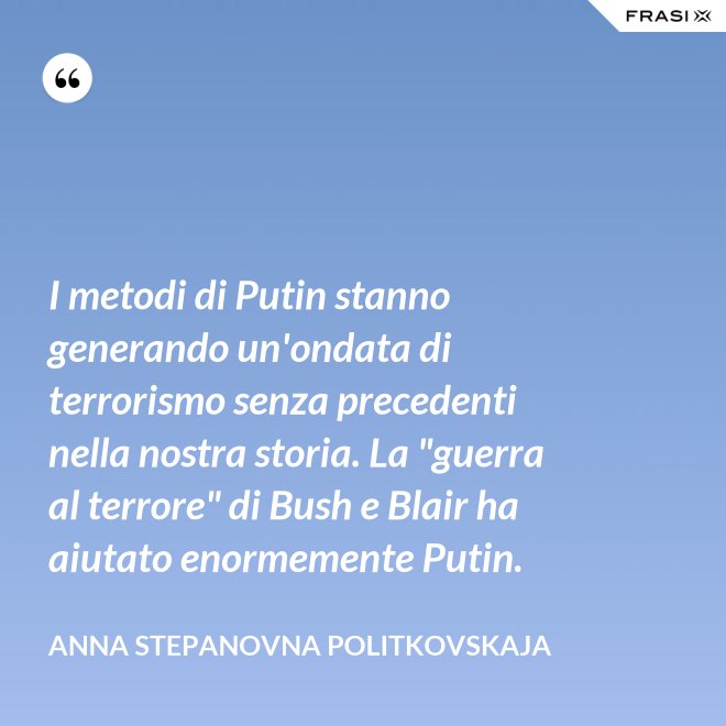 I metodi di Putin stanno generando un'ondata di terrorismo senza precedenti nella nostra storia. La "guerra al terrore" di Bush e Blair ha aiutato enormemente Putin. - Anna Stepanovna Politkovskaja