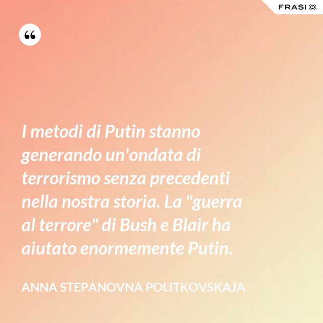 I metodi di Putin stanno generando un'ondata di terrorismo senza precedenti nella nostra storia. La "guerra al terrore" di Bush e Blair ha aiutato enormemente Putin. - Anna Stepanovna Politkovskaja