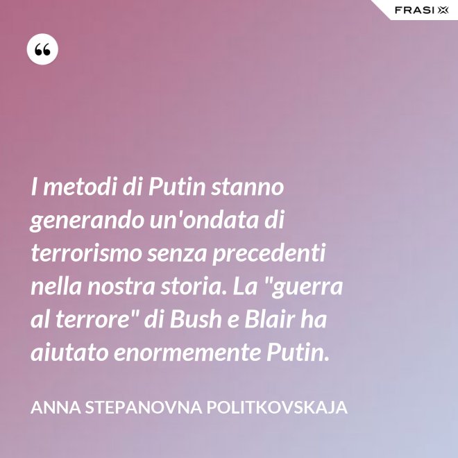 I metodi di Putin stanno generando un'ondata di terrorismo senza precedenti nella nostra storia. La "guerra al terrore" di Bush e Blair ha aiutato enormemente Putin. - Anna Stepanovna Politkovskaja