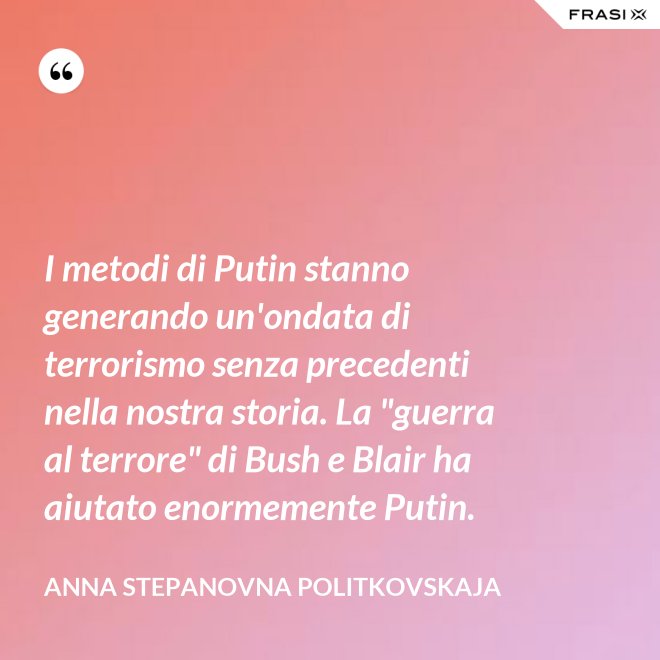 I metodi di Putin stanno generando un'ondata di terrorismo senza precedenti nella nostra storia. La "guerra al terrore" di Bush e Blair ha aiutato enormemente Putin. - Anna Stepanovna Politkovskaja