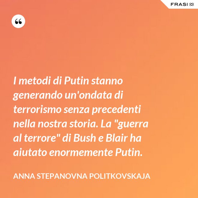 I metodi di Putin stanno generando un'ondata di terrorismo senza precedenti nella nostra storia. La "guerra al terrore" di Bush e Blair ha aiutato enormemente Putin. - Anna Stepanovna Politkovskaja