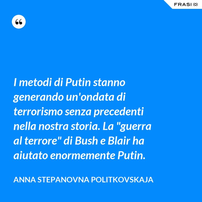 I metodi di Putin stanno generando un'ondata di terrorismo senza precedenti nella nostra storia. La "guerra al terrore" di Bush e Blair ha aiutato enormemente Putin. - Anna Stepanovna Politkovskaja