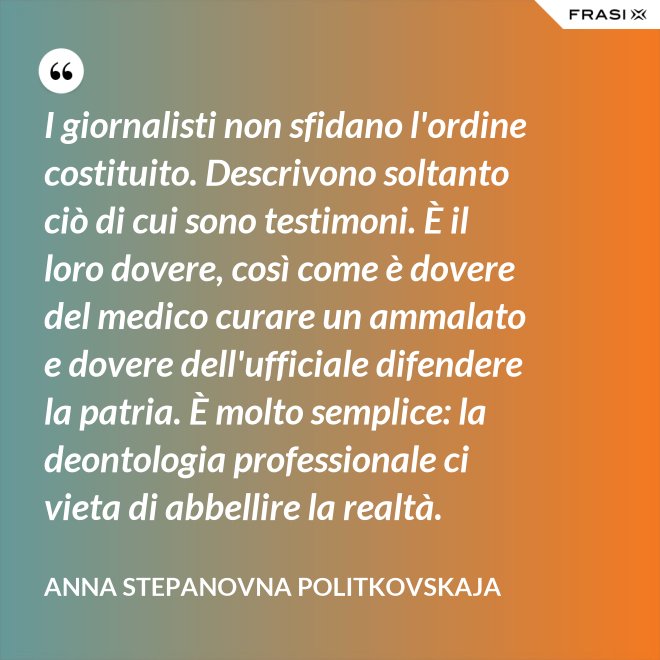 I giornalisti non sfidano l'ordine costituito. Descrivono soltanto ciò di cui sono testimoni. È il loro dovere, così come è dovere del medico curare un ammalato e dovere dell'ufficiale difendere la patria. È molto semplice: la deontologia professionale ci vieta di abbellire la realtà. - Anna Stepanovna Politkovskaja