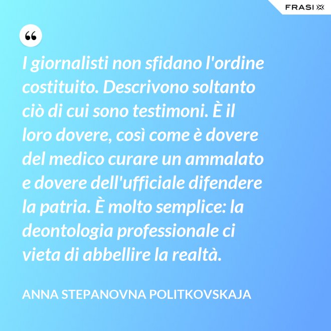 I giornalisti non sfidano l'ordine costituito. Descrivono soltanto ciò di cui sono testimoni. È il loro dovere, così come è dovere del medico curare un ammalato e dovere dell'ufficiale difendere la patria. È molto semplice: la deontologia professionale ci vieta di abbellire la realtà. - Anna Stepanovna Politkovskaja