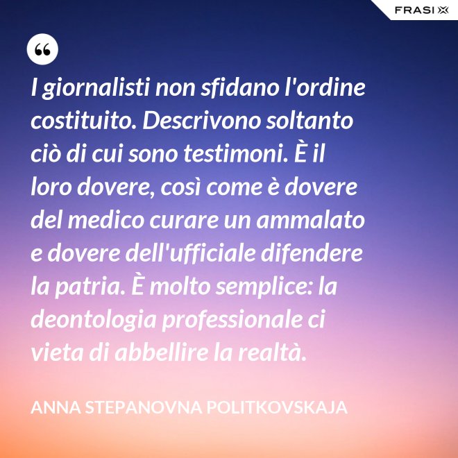 I giornalisti non sfidano l'ordine costituito. Descrivono soltanto ciò di cui sono testimoni. È il loro dovere, così come è dovere del medico curare un ammalato e dovere dell'ufficiale difendere la patria. È molto semplice: la deontologia professionale ci vieta di abbellire la realtà. - Anna Stepanovna Politkovskaja