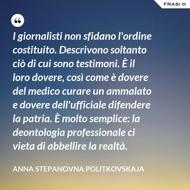 I giornalisti non sfidano l'ordine costituito. Descrivono soltanto ciò di cui sono testimoni. È il loro dovere, così come è dovere del medico curare un ammalato e dovere dell'ufficiale difendere la patria. È molto semplice: la deontologia professionale ci vieta di abbellire la realtà. - Anna Stepanovna Politkovskaja