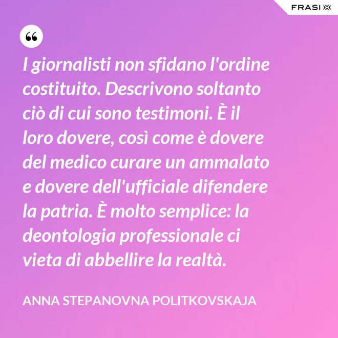 I giornalisti non sfidano l'ordine costituito. Descrivono soltanto ciò di cui sono testimoni. È il loro dovere, così come è dovere del medico curare un ammalato e dovere dell'ufficiale difendere la patria. È molto semplice: la deontologia professionale ci vieta di abbellire la realtà. - Anna Stepanovna Politkovskaja