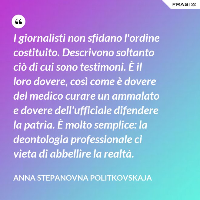 I giornalisti non sfidano l'ordine costituito. Descrivono soltanto ciò di cui sono testimoni. È il loro dovere, così come è dovere del medico curare un ammalato e dovere dell'ufficiale difendere la patria. È molto semplice: la deontologia professionale ci vieta di abbellire la realtà. - Anna Stepanovna Politkovskaja