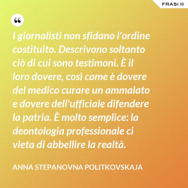 I giornalisti non sfidano l'ordine costituito. Descrivono soltanto ciò di cui sono testimoni. È il loro dovere, così come è dovere del medico curare un ammalato e dovere dell'ufficiale difendere la patria. È molto semplice: la deontologia professionale ci vieta di abbellire la realtà. - Anna Stepanovna Politkovskaja