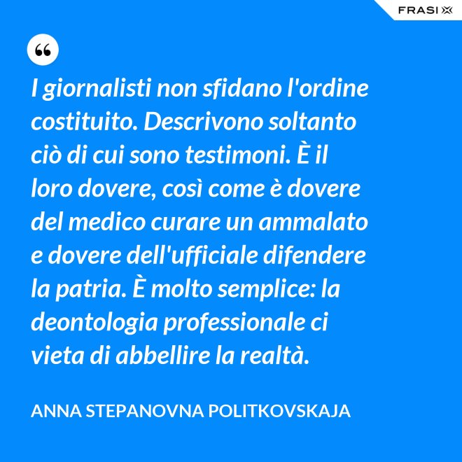 I giornalisti non sfidano l'ordine costituito. Descrivono soltanto ciò di cui sono testimoni. È il loro dovere, così come è dovere del medico curare un ammalato e dovere dell'ufficiale difendere la patria. È molto semplice: la deontologia professionale ci vieta di abbellire la realtà. - Anna Stepanovna Politkovskaja