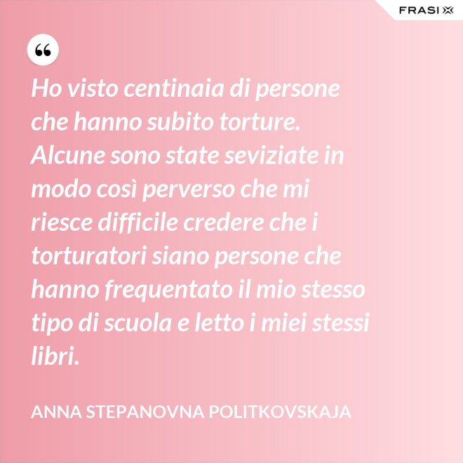 Ho visto centinaia di persone che hanno subito torture. Alcune sono state seviziate in modo così perverso che mi riesce difficile credere che i torturatori siano persone che hanno frequentato il mio stesso tipo di scuola e letto i miei stessi libri. - Anna Stepanovna Politkovskaja