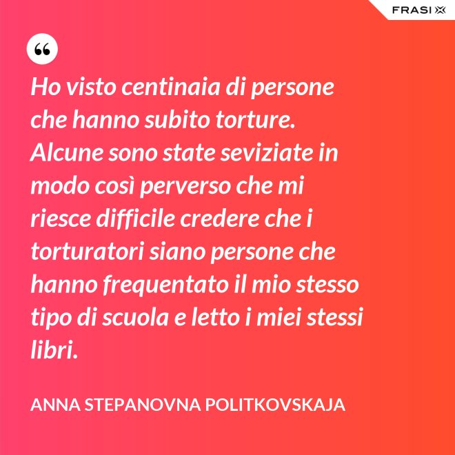 Ho visto centinaia di persone che hanno subito torture. Alcune sono state seviziate in modo così perverso che mi riesce difficile credere che i torturatori siano persone che hanno frequentato il mio stesso tipo di scuola e letto i miei stessi libri. - Anna Stepanovna Politkovskaja