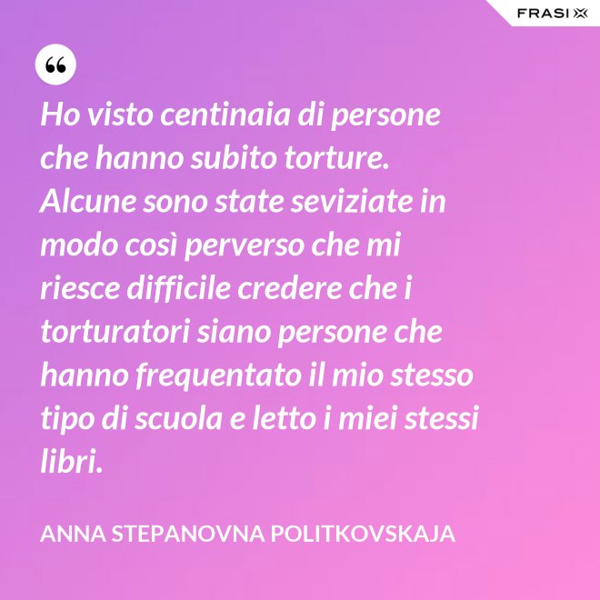 Ho visto centinaia di persone che hanno subito torture. Alcune sono state seviziate in modo così perverso che mi riesce difficile credere che i torturatori siano persone che hanno frequentato il mio stesso tipo di scuola e letto i miei stessi libri. - Anna Stepanovna Politkovskaja