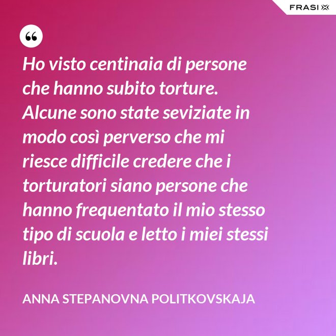 Ho visto centinaia di persone che hanno subito torture. Alcune sono state seviziate in modo così perverso che mi riesce difficile credere che i torturatori siano persone che hanno frequentato il mio stesso tipo di scuola e letto i miei stessi libri. - Anna Stepanovna Politkovskaja