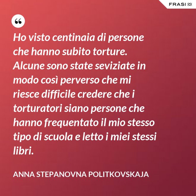 Ho visto centinaia di persone che hanno subito torture. Alcune sono state seviziate in modo così perverso che mi riesce difficile credere che i torturatori siano persone che hanno frequentato il mio stesso tipo di scuola e letto i miei stessi libri. - Anna Stepanovna Politkovskaja