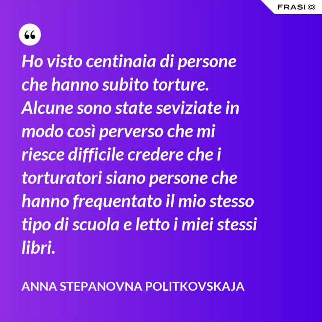 Ho visto centinaia di persone che hanno subito torture. Alcune sono state seviziate in modo così perverso che mi riesce difficile credere che i torturatori siano persone che hanno frequentato il mio stesso tipo di scuola e letto i miei stessi libri. - Anna Stepanovna Politkovskaja