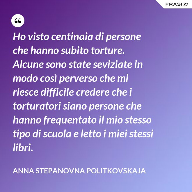 Ho visto centinaia di persone che hanno subito torture. Alcune sono state seviziate in modo così perverso che mi riesce difficile credere che i torturatori siano persone che hanno frequentato il mio stesso tipo di scuola e letto i miei stessi libri. - Anna Stepanovna Politkovskaja
