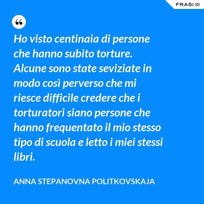 Ho visto centinaia di persone che hanno subito torture. Alcune sono state seviziate in modo così perverso che mi riesce difficile credere che i torturatori siano persone che hanno frequentato il mio stesso tipo di scuola e letto i miei stessi libri. - Anna Stepanovna Politkovskaja