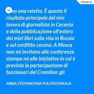 Sono una reietta. È questo il risultato principale del mio lavoro di giornalista in Cecenia e della pubblicazione all'estero dei miei libri sulla vita in Russia e sul conflitto ceceno. A Mosca non mi invitano alle conferenze stampa né alle iniziative in cui è prevista la partecipazione di funzionari del Cremlino: gli organizzatori non vogliono essere sospettati di avere delle simpatie per me. Eppure tutti i più alti funzionari accettano d'incontrarmi quando sto scrivendo un articolo o sto conducendo un'indagine. Ma lo fanno di nascosto, in posti dove non possono essere visti, all'aria aperta, in piazza o in luoghi segreti che raggiungiamo seguendo strade diverse, quasi fossimo delle spie. Sono felici di parlare con me. Mi danno informazioni, chiedono il mio parere e mi raccontano cosa succede ai vertici. Ma sempre in segreto. È una situazione a cui non ti abitui, ma impari a conviverci: erano queste le condizioni in cui lavoravo durante la seconda guerra in Cecenia, scoppiata nel 1999. - Anna Stepanovna Politkovskaja