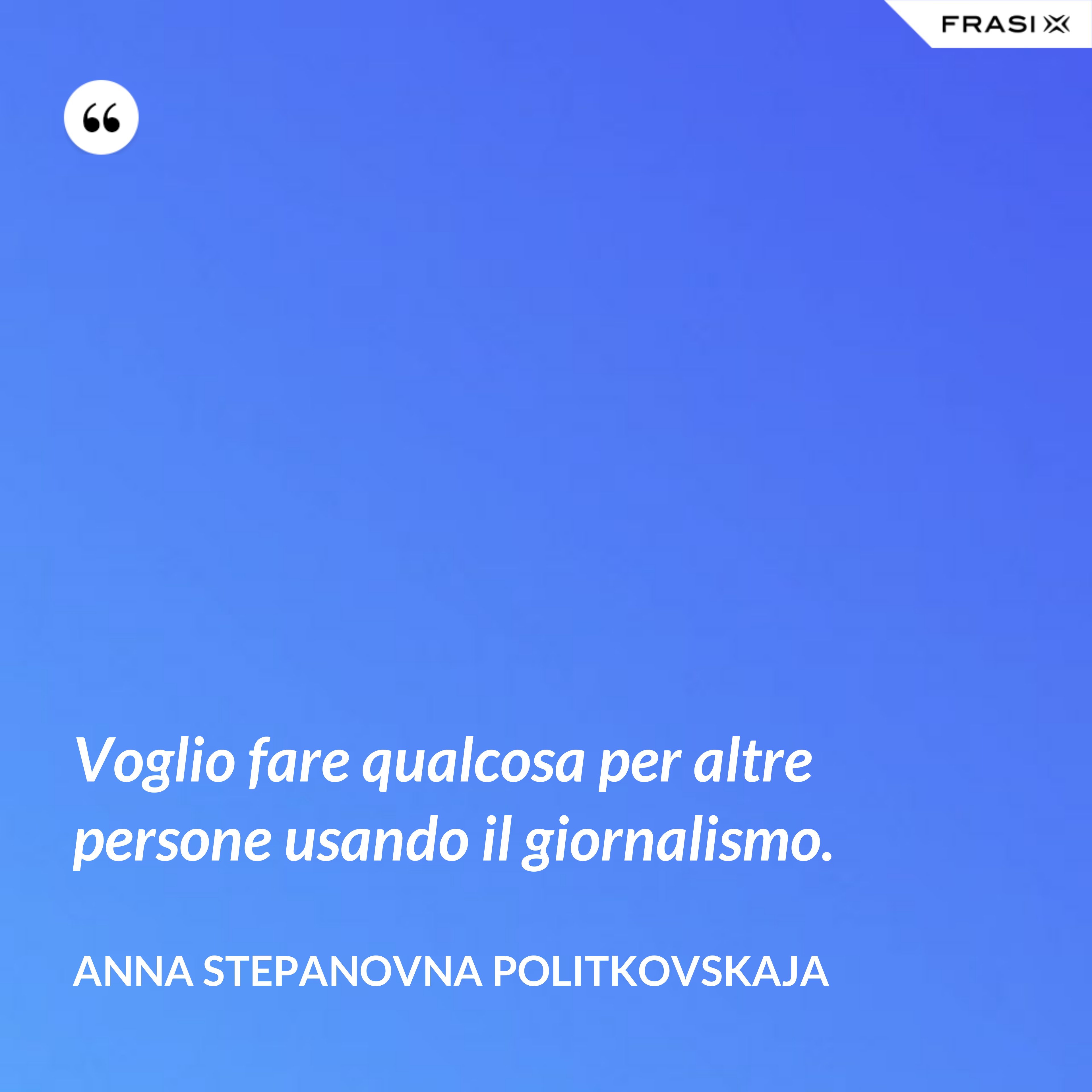 Voglio fare qualcosa per altre persone usando il giornalismo. - Anna Stepanovna Politkovskaja