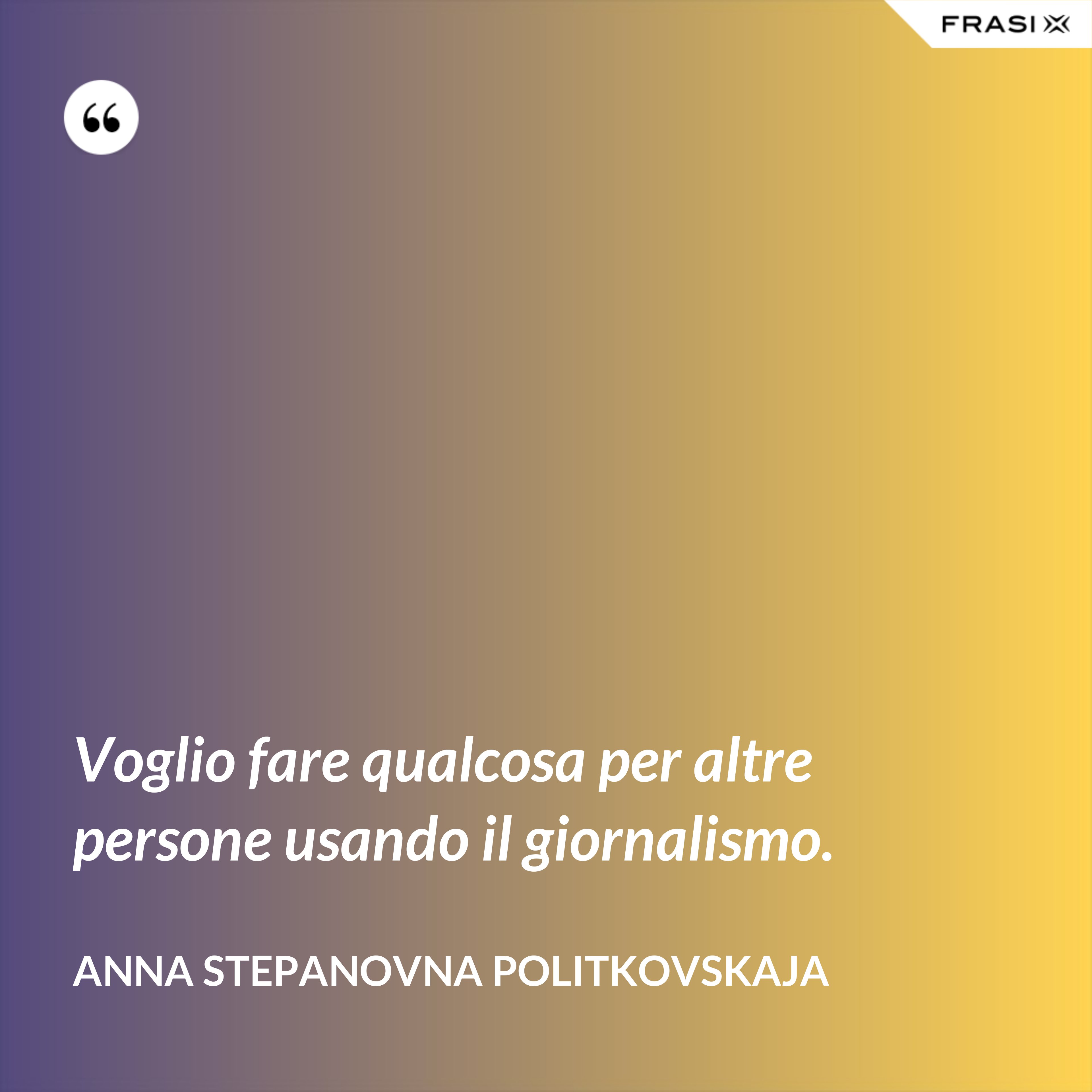 Voglio fare qualcosa per altre persone usando il giornalismo. - Anna Stepanovna Politkovskaja